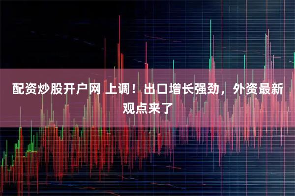 配资炒股开户网 上调！出口增长强劲，外资最新观点来了