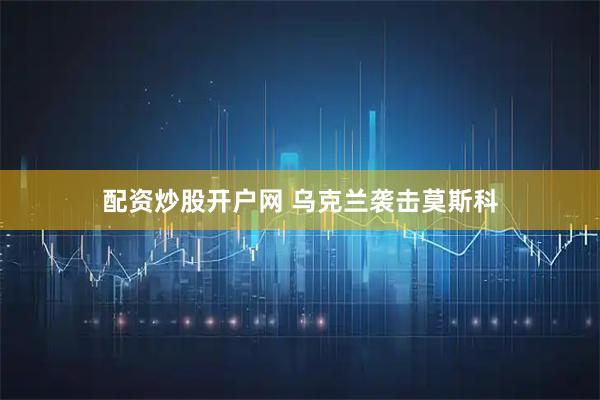 配资炒股开户网 乌克兰袭击莫斯科