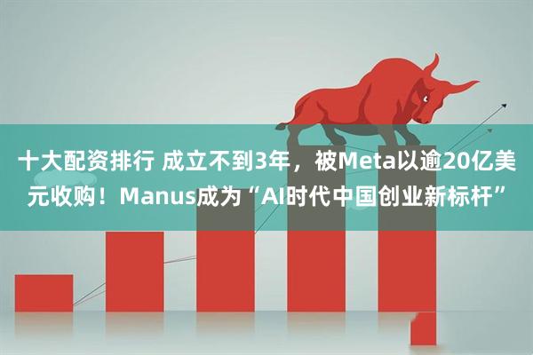 十大配资排行 成立不到3年，被Meta以逾20亿美元收购！Manus成为“AI时代中国创业新标杆”