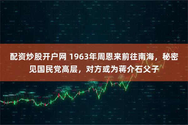 配资炒股开户网 1963年周恩来前往南海，秘密见国民党高层，对方或为蒋介石父子