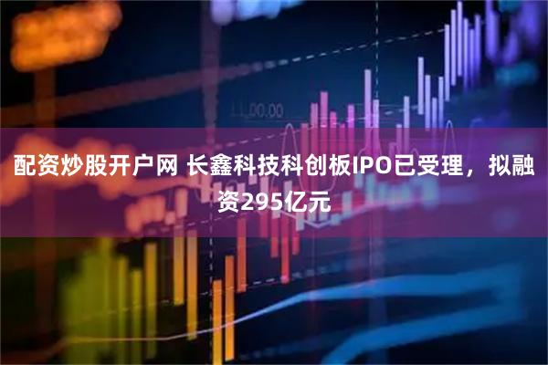 配资炒股开户网 长鑫科技科创板IPO已受理，拟融资295亿元