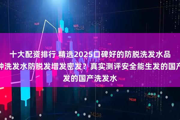 十大配资排行 精选2025口碑好的防脱洗发水品牌！哪种洗发水防脱发增发密发？真实测评安全能生发的国产洗发水