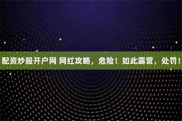 配资炒股开户网 网红攻略，危险！如此露营，处罚！