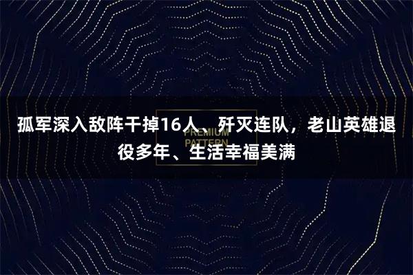孤军深入敌阵干掉16人、歼灭连队，老山英雄退役多年、生活幸福美满