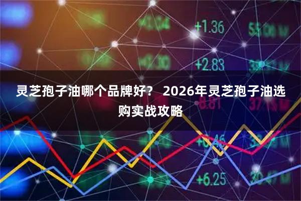 灵芝孢子油哪个品牌好？ 2026年灵芝孢子油选购实战攻略