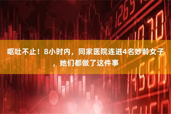 呕吐不止！8小时内，同家医院连进4名妙龄女子，她们都做了这件事