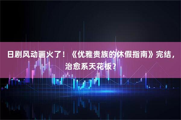 日剧风动画火了！《优雅贵族的休假指南》完结，治愈系天花板？