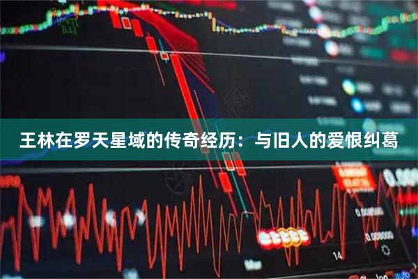 王林在罗天星域的传奇经历：与旧人的爱恨纠葛