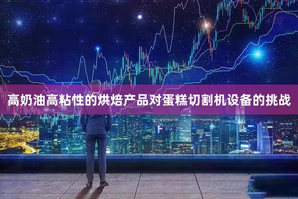 高奶油高粘性的烘焙产品对蛋糕切割机设备的挑战