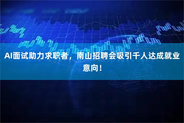 AI面试助力求职者，南山招聘会吸引千人达成就业意向！