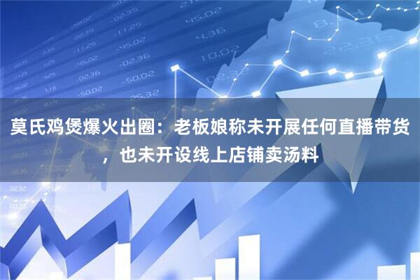 莫氏鸡煲爆火出圈：老板娘称未开展任何直播带货，也未开设线上店铺卖汤料