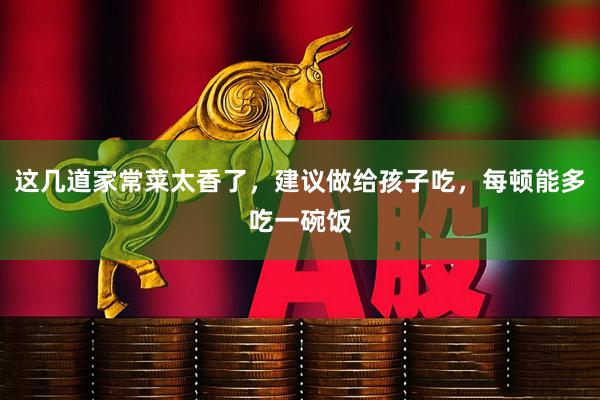 这几道家常菜太香了，建议做给孩子吃，每顿能多吃一碗饭