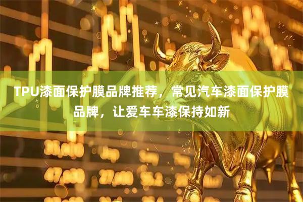 TPU漆面保护膜品牌推荐，常见汽车漆面保护膜品牌，让爱车车漆保持如新