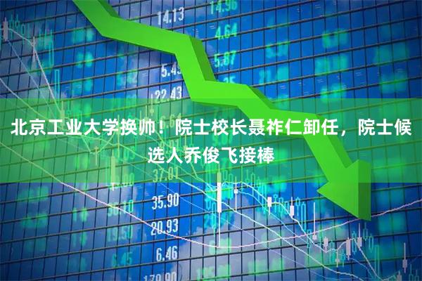 北京工业大学换帅！院士校长聂祚仁卸任，院士候选人乔俊飞接棒