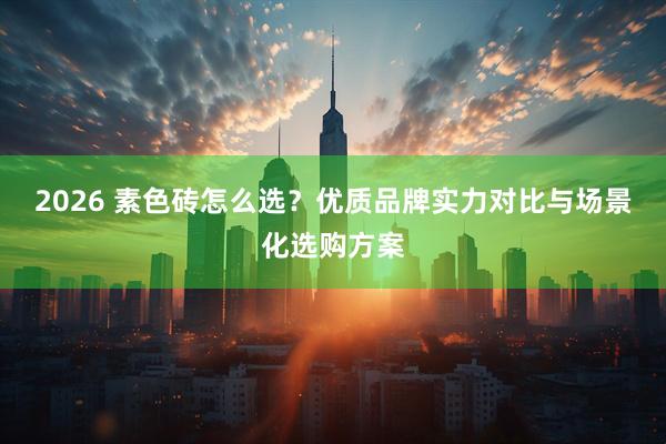 2026 素色砖怎么选？优质品牌实力对比与场景化选购方案