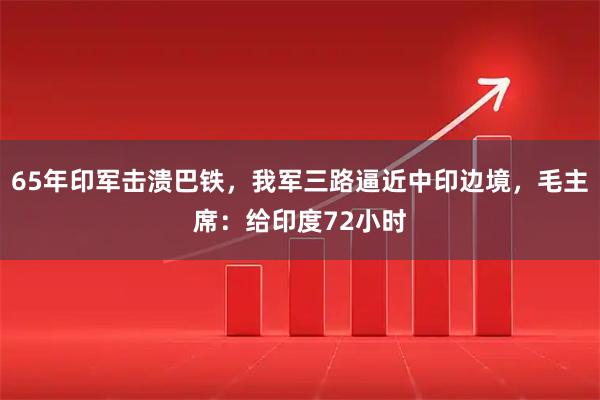 65年印军击溃巴铁，我军三路逼近中印边境，毛主席：给印度72小时