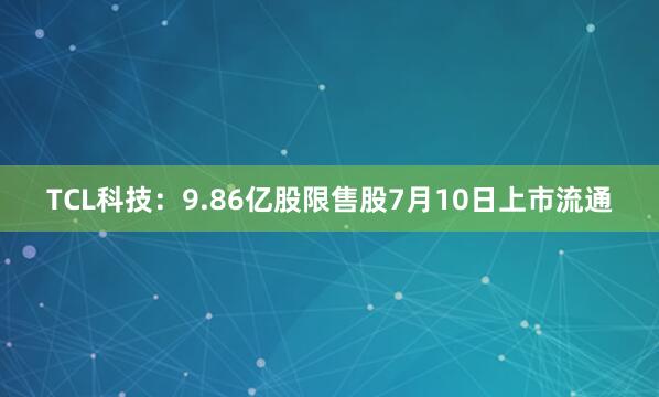 TCL科技：9.86亿股限售股7月10日上市流通