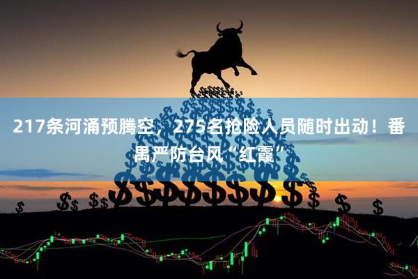 217条河涌预腾空，275名抢险人员随时出动！番禺严防台风“红霞”