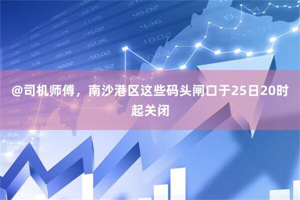 @司机师傅，南沙港区这些码头闸口于25日20时起关闭