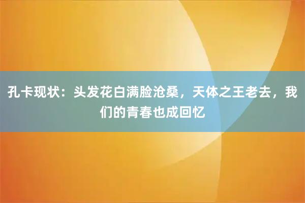 孔卡现状：头发花白满脸沧桑，天体之王老去，我们的青春也成回忆