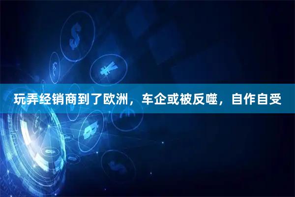 玩弄经销商到了欧洲，车企或被反噬，自作自受
